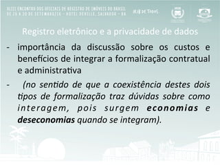 Registro	
  eletrônico	
  e	
  a	
  privacidade	
  de	
  dados	
  
-­‐  importância	
   da	
   discussão	
   sobre	
   os	
   custos	
   e	
  
beneOcios	
  de	
  integrar	
  a	
  formalização	
  contratual	
  
e	
  administraBva	
  
-­‐  	
   (no	
   sen;do	
   de	
   que	
   a	
   coexistência	
   destes	
   dois	
  
;pos	
   de	
   formalização	
   traz	
   dúvidas	
   sobre	
   como	
  
interagem,	
   pois	
   surgem	
   economias	
   e	
  
deseconomias	
  quando	
  se	
  integram).	
  
 