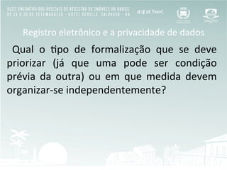 Registro	
  eletrônico	
  e	
  a	
  privacidade	
  de	
  dados	
  
	
   Qual	
   o	
   Bpo	
   de	
   formalização	
   que	
   se	
   deve	
  
priorizar	
   (já	
   que	
   uma	
   pode	
   ser	
   condição	
  
prévia	
   da	
   outra)	
   ou	
   em	
   que	
   medida	
   devem	
  
organizar-­‐se	
  independentemente?	
  
 