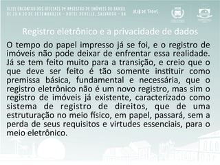 Registro	
  eletrônico	
  e	
  a	
  privacidade	
  de	
  dados	
  
O	
  tempo	
  do	
  papel	
  impresso	
  já	
  se	
  foi,	
  e	
  o	
  registro	
  de	
  
imóveis	
  não	
  pode	
  deixar	
  de	
  enfrentar	
  essa	
  realidade.	
  
Já	
  se	
  tem	
  feito	
  muito	
  para	
  a	
  transição,	
  e	
  creio	
  que	
  o	
  
que	
   deve	
   ser	
   feito	
   é	
   tão	
   somente	
   insBtuir	
   como	
  
premissa	
   básica,	
   fundamental	
   e	
   necessária,	
   que	
   o	
  
registro	
  eletrônico	
  não	
  é	
  um	
  novo	
  registro,	
  mas	
  sim	
  o	
  
registro	
   de	
   imóveis	
   já	
   existente,	
   caracterizado	
   como	
  
sistema	
   de	
   registro	
   de	
   direitos,	
   que	
   de	
   uma	
  
estruturação	
  no	
  meio	
  Osico,	
  em	
  papel,	
  passará,	
  sem	
  a	
  
perda	
  de	
  seus	
  requisitos	
  e	
  virtudes	
  essenciais,	
  para	
  o	
  
meio	
  eletrônico.	
  	
  
 
