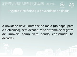 Registro	
  eletrônico	
  e	
  a	
  privacidade	
  de	
  dados	
  
	
  
	
  
A	
  novidade	
  deve	
  limitar-­‐se	
  ao	
  meio	
  (do	
  papel	
  para	
  
o	
  eletrônico),	
  sem	
  desnaturar	
  o	
  sistema	
  de	
  registro	
  
de	
   imóveis	
   como	
   vem	
   sendo	
   construído	
   há	
  
décadas.	
  
	
  
 