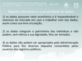 Registro	
  eletrônico	
  e	
  a	
  privacidade	
  de	
  dados	
  
1)	
  os	
  dados	
  possuem	
  valor	
  econômico	
  e	
  é	
  inquesBonável	
  o	
  
interesse	
  do	
  mercado	
  em	
  usar	
  e	
  trabalhar	
  com	
  tais	
  dados,	
  
assim	
  como	
  sua	
  livre	
  circulação;	
  
	
  	
  
2)	
   os	
   dados	
   integram	
   o	
   patrimônio	
   dos	
   indivíduos	
   e	
   não	
  
podem,	
  sem	
  ofensa	
  a	
  sua	
  dignidade,	
  lhes	
  ser	
  tomados.	
  
	
  	
  
3)	
  os	
  dados	
  não	
  podem	
  ser	
  apropriados	
  pela	
  Administração	
  
Pública	
   para	
   ﬁns	
   diversos	
   daqueles	
   consenBdos	
   pelos	
  
usuários	
  dos	
  registros	
  públicos.	
  
	
  
 