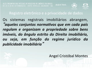 Registro	
  eletrônico	
  e	
  a	
  privacidade	
  de	
  dados	
  
Os	
   sistemas	
   registrais	
   imobiliários	
   abrangem,	
  
“aqueles	
  conjuntos	
  norma/vos	
  que	
  em	
  cada	
  país	
  
regulam	
   e	
   organizam	
   a	
   propriedade	
   sobre	
   bens	
  
imóveis,	
  do	
  ângulo	
  estrito	
  do	
  Direito	
  imobiliário,	
  
ou	
   seja,	
   em	
   função	
   do	
   regime	
   jurídico	
   da	
  
publicidade	
  imobiliária”	
  
	
  
Angel	
  Cristóbal	
  Montes	
  
 