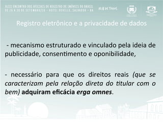 Registro	
  eletrônico	
  e	
  a	
  privacidade	
  de	
  dados	
  
	
  
	
  -­‐	
  mecanismo	
  estruturado	
  e	
  vinculado	
  pela	
  ideia	
  de	
  
publicidade,	
  consenBmento	
  e	
  oponibilidade,	
  
	
  	
  
-­‐	
   necessário	
   para	
   que	
   os	
   direitos	
   reais	
   (que	
   se	
  
caracterizam	
  pela	
  relação	
  direta	
  do	
  ;tular	
  com	
  o	
  
bem)	
  adquiram	
  eﬁcácia	
  erga	
  omnes.	
  
 