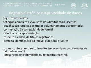 Registro	
  eletrônico	
  e	
  a	
  privacidade	
  de	
  dados	
  
Registro	
  de	
  direitos	
  
deﬁnição	
  completa	
  e	
  exausBva	
  dos	
  direitos	
  reais	
  inscritos	
  
-­‐ qualiﬁcação	
  jurídica	
  dos	
  Ztulos	
  voluntariamente	
  apresentados	
  
-­‐ com	
  relação	
  à	
  sua	
  regularidade	
  formal	
  
-­‐ prioridade	
  da	
  apresentação	
  
-­‐ respeito	
  à	
  cadeia	
  de	
  Ztulos	
  registrados	
  
-­‐ perfeita	
  idenBﬁcação	
  do	
  imóvel	
  e	
  de	
  seus	
  Btulares	
  
	
  o	
  que	
  confere	
  ao	
  direito	
  inscrito	
  (em	
  atenção	
  às	
  peculiaridades	
  de	
  
cada	
  ordenamento)	
  
-­‐	
  presunção	
  de	
  legiBmidade	
  ou	
  fé	
  pública	
  registral.	
  
 