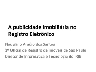 A	
  publicidade	
  imobiliária	
  no	
  	
  
Registro	
  Eletrônico	
  
Flauzilino	
  Araújo	
  dos	
  Santos	
  
1º	
  Oﬁcial	
  de	
  Registro	
  de	
  Imóveis	
  de	
  São	
  Paulo	
  
Diretor	
  de	
  InformáGca	
  e	
  Tecnologia	
  do	
  IRIB	
  
	
  
 