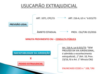 PREVISÃO	
  LEGAL	
  
ART.	
  216-­‐A,	
  LEI	
  n.°	
  6.015/73	
  	
  
ÂMBITO	
  ESTADUAL	
   PROV.	
  	
  CGJ/TJRJ	
  23/2016	
  
INAFASTABILIDADE	
  DA	
  JURISDIÇÃO	
  
ENUNCIADO	
  CEDES	
  n.°	
  108,	
  TJRJ	
  
Art.	
  216-­‐A,	
  Lei	
  6.015/73:	
  “SEM	
  
PREJUÍZO	
  DA	
  VIA	
  JURIDICIONAL,	
  
é	
  admiOdo	
  o	
  reconhecimento	
  	
  
extrajudicial(...)”	
  (Art.	
  10,	
  Prov.	
  
23/16,	
  RJ	
  e	
  Art.	
  1°	
  Minuta	
  CNJ)	
  
ART.	
  1071,	
  CPC/15	
  	
  
PEDIDO	
  EXTRAJUDICIAL	
  
X
MINUTA	
  PROVIMENTO	
  CNJ	
  –	
  CONSULTA	
  PÚBLICA	
  
 