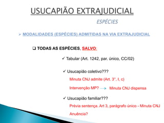 Ø MODALIDADES (ESPÉCIES) ADMITIDAS NA VIA EXTRAJUDICIAL
q TODAS AS ESPÉCIES, SALVO:
ü Tabular (Art. 1242, par. único, CC/02)
ü Usucapião coletivo???
ü Usucapião familiar???
Intervenção MP?
Prévia sentença. Art 3, parágrafo único - Minuta CNJ
Minuta CNJ admite (Art. 3°, I, c)
Minuta CNJ dispensa
Anuência?
 