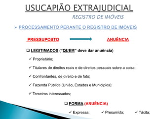 Ø PROCESSAMENTO PERANTE O REGISTRO DE IMÓVEIS
PRESSUPOSTO ANUÊNCIA
q LEGITIMADOS (“QUEM” deve dar anuência)
ü Proprietário;
ü Titulares de direitos reais e de direitos pessoais sobre a coisa;
ü Confrontantes, de direito e de fato;
ü Fazenda Pública (União, Estados e Municípios);
ü Terceiros interessados;
q FORMA (ANUÊNCIA)
ü Expressa; ü Presumida; ü Tácita;
 