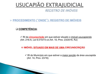 v IMÓVEL SITUADO EM MAIS DE UMA CIRCUNSCRIÇÃO
ü RI da circunscrição em que estiver situado o imóvel usucapiendo
(Art. 216-A, Lei 6.015/73 c/c Art. 10, Prov. 23/2016, RJ)
Ø PROCEDIMENTO (“ONDE”): REGISTRO DE IMÓVEIS
q COMPETÊNCIA:
ü RI do Município em que estiver a maior porção da área usucapida
(Art. 14, Prov. 23/16)
 