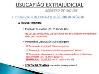 ü Indicação da espécie (Art. 3°, Minuta CNJ)
Ø PROCEDIMENTO (“COMO”): REGISTRO DE IMÓVEIS
q REQUERIMENTO:
q Procuração ad judicia? Não é obrigatória
q Procuração: instrumento público ou particular? Verbal?
q Procuração: dispensado o reconhecimento de firma, inclusive no
requerimento (Art. 10, Prov. 23/2016).
MINUTA CNJ: EXIGE RF (Art.2°, caput e inc. VI)
Art. 26, par. único, Prov. 23/16: Oficial não está adstrito à modalidade
eleita pelo requerente
ü Participação OBRIGATÓRIA do advogado
ü LEGITIMIDADE ATIVA: subscritor do requerimento
 