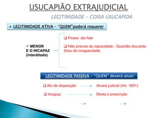 ü MENOR
E O INCAPAZ
(interditado)
q Posse: ato-fato
q Não precisa de capacidade - Questão discutida
Grau da incapacidade.
Alvará judicial (Art. 1691)q Ato de disposição
q Incapaz Obsta a prescrição
LEGITIMIDADE PASSIVA – “QUEM” deverá anuir
Ø  LEGITIMIDADE ATIVA – “QUEM”poderá requerer
 