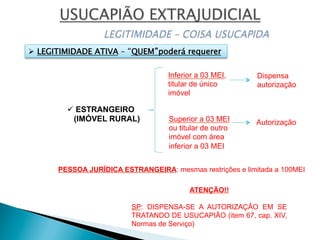 ü ESTRANGEIRO
(IMÓVEL RURAL)
Inferior a 03 MEI,
titular de único
imóvel
Dispensa
autorização
Superior a 03 MEI
ou titular de outro
imóvel com área
inferior a 03 MEI
Autorização
PESSOA JURÍDICA ESTRANGEIRA: mesmas restrições e limitada a 100MEI
ATENÇÃO!!
SP: DISPENSA-SE A AUTORIZAÇÃO EM SE
TRATANDO DE USUCAPIÃO (item 67, cap. XIV,
Normas de Serviço)
Ø  LEGITIMIDADE ATIVA – “QUEM”poderá requerer
 