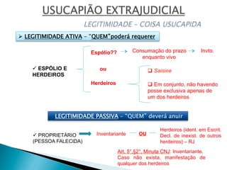 ü ESPÓLIO E
HERDEIROS
Espólio??
Herdeiros
Consumação do prazo
enquanto vivo
Invto.
q Saisineou
q Em conjunto, não havendo
posse exclusiva apenas de
um dos herdeiros
Ø  LEGITIMIDADE ATIVA – “QUEM”poderá requerer
ü PROPRIETÁRIO
(PESSOA FALECIDA)
Inventariante
Herdeiros (ident. em Escrit.
Decl. de inexist. de outros
herdeiros) – RJ
Art. 5°,§2°, Minuta CNJ: Inventariante.
Caso não exista, manifestação de
qualquer dos herdeiros
LEGITIMIDADE PASSIVA – “QUEM” deverá anuir
OU
 
