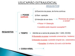 REQUISITOS
Ø POSSE
qualificada
Ø TEMPO
Ø COISA HÁBIL
q Exercício da posse, de forma contínua
q Sem oposição
q Intenção de ser dono
§ Posse =/= Detenção
§ Locatário pode requerer usucapião??
Promessa de compra
e venda?
Admite-se a soma de prazos (Art. 1.243, CC/02)
§ Exceções: (i) urbana; (ii) rural; e (iii) familiar
q Sucessão na posse: sucessão universal (ex.: herdeiro)
q Acessão na posse: sucessão singular (ex.: cessionário)
 
