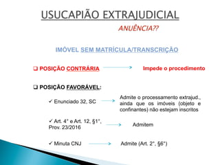 IMÓVEL SEM MATRÍCULA/TRANSCRIÇÃO
ü Enunciado 32, SC
ü Art. 4° e Art. 12, §1°,
Prov. 23/2016
Admite o processamento extrajud.,
ainda que os imóveis (objeto e
confinantes) não estejam inscritos
Admitem
ü Minuta CNJ Admite (Art. 2°, §6°)
Impede o procedimentoq POSIÇÃO CONTRÁRIA
q POSIÇÃO FAVORÁVEL:
 