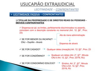 Ø  LEGITIMIDADE PASSIVA - CONFRONTANTES
q TITULAR DA PROPRIEDADE E DE DIREITOS REAIS OU PESSOAIS -
IMÓVEIS CONFRONTANTES
ü SE FOR MENOR OU INCAPAZ?
ü SE FOR CASADO?
ü SE FOR CONDÔMINO?
ü SE FOR CONDOMÍNIO EDILÍCIO?
Qualquer deles (meação) Art. 12, §2°, Prov. 23
Síndico, Art. 2°, §7°, Minuta
CNJ e Art. 12, §2°, Prov.
23/16, RJ
Qualquer um deles (Art. 2°, §7°, Minuta
CNJ e Art. 12, §2°, Prov. 23/16, RJ)
ü Dispensa-se qd. os limites, perfeitamente discriminados no assento,
coincidam com a descrição constante no memorial (Art. 12, §6°, Prov.
23)
Ato de mera administração
Dispensa de alvará
CNJ – Espólio - Alvará
 