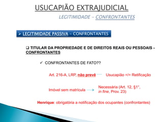Ø  LEGITIMIDADE PASSIVA - CONFRONTANTES
q TITULAR DA PROPRIEDADE E DE DIREITOS REAIS OU PESSOAIS -
CONFRONTANTES
ü  CONFRONTANTES DE FATO??
Usucapião =/= RetificaçãoArt. 216-A, LRP, não prevê
Imóvel sem matrícula
Necessária (Art. 12, §1°,
in fine, Prov. 23)
Henrique: obrigatória a notificação dos ocupantes (confrontantes)
 
