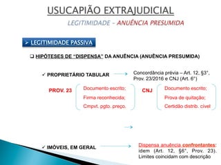 Ø  LEGITIMIDADE PASSIVA
q HIPÓTESES DE “DISPENSA” DA ANUÊNCIA (ANUÊNCIA PRESUMIDA)
ü PROPRIETÁRIO TABULAR Concordância prévia – Art. 12, §3°,
Prov. 23/2016 e CNJ (Art. 6°)
Documento escrito;
Firma reconhecida;
Cmpvt. pgto. preço.
ü IMÓVEIS, EM GERAL
Dispensa anuência confrontantes:
idem (Art. 12, §6°, Prov. 23).
Limites coincidam com descrição
Documento escrito;
Prova de quitação;
Certidão distrib. cível
CNJPROV. 23
 
