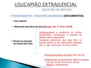 ü Planta da situação
do imóvel (04 vias)
ü Memorial descritivo da área (04 vias, Art. 11, Prov. 23/16)
Ø PROCEDIMENTO - REGISTRO DE IMÓVEIS (DOCUMENTOS)
Indispensável a anuência na planta
(proprietário, confinantes e titulares de
direitos reais e pessoais)?
Desejável...admite-se que seja feita na
própria planta ou em instrumento apartado
(Art. 5°, §5°, CNJ e Art. 12, Prov. 23/16)
q Reconhecimento de firma? Sim (Art.12)
q Notificação: pessoalmente, RTD ou correios
(15 dias, cf. Art. 21 do Prov. 23/16)
Silêncio = discordância
ü Ata notarial
 