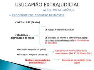 ü Certidões –
distribuição de feitos
Ø PROCEDIMENTO: REGISTRO DE IMÓVEIS
v Acessio temporis (singular)
v Sucessio temporis (universal)
q Situação do imóvel e domicílio em nome
do requerente e do requerido (e dos cônjuge,
se casados)
q Justiça Federal e Estadual
Certidões em nome de todos os
antecessores (Art. 2°, III Minuta CNJ)
Qualquer ação obstará o
procedimento??
Somente se tiver relação com o
objeto
ü ART ou RRT (04 vias)
 