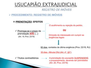 v PRENOTAÇÃO: EFEITOS
Ø PROCEDIMENTO: REGISTRO DE IMÓVEIS
ü Prorroga-se o prazo da
prenotação ATÉ (...)
(Art. 19, Prov. 23/16)
O acolhimento ou rejeição do pedido;
OU
Omissão do interessado em cumprir as
exigências legais
60 dias, contados da última exigência (Prov. 23/16, RJ)
ü Títulos contraditórios A prenotação da usucapião SUSPENDERÁ
o processamento, devendo ser prenotados
(Art. 20, Prov. 23/16)
30 dias - Minuta CNJ (Art. 4°, §2°)
 