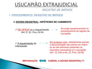 v DÚVIDA REGISTRAL: HIPÓTESES DE CABIMENTO
Ø PROCEDIMENTO: REGISTRO DE IMÓVEIS
ü DE OFÍCIO ou a requerimento
(Art. 21, §1, Prov. 23/16)
ü A requerimento do
interessado
Em qualquer caso, notadamente quando
a documentação não estiver em ordem
ou se não estiverem presentes os
requisitos necessários p/ a usucapião
(Art. 12, CNJ e Art. 27, Prov. 23/16)
Ao surgir questionamento no
processamento do registro da
usucapião
IMPUGNAÇÃO CABÍVEL A DÚVIDA REGISTRAL??
 