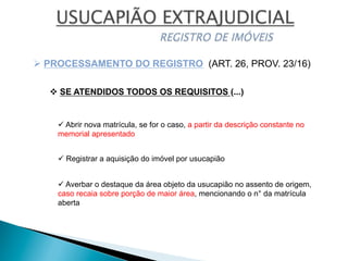 v SE ATENDIDOS TODOS OS REQUISITOS (...)
Ø PROCESSAMENTO DO REGISTRO (ART. 26, PROV. 23/16)
ü Abrir nova matrícula, se for o caso, a partir da descrição constante no
memorial apresentado
ü Registrar a aquisição do imóvel por usucapião
ü Averbar o destaque da área objeto da usucapião no assento de origem,
caso recaia sobre porção de maior área, mencionando o n° da matrícula
aberta
 