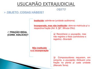 ü FRAÇÃO IDEAL
(COND. EDILÍCIO)?
Ø OBJETO: COISAS HÁBEIS?
Instituído: admite-se (unidade autônoma)
Não instituído
e s/ incorporação
q  Reconhece a usucapião, mas
não registra o título (condiciona o
registro) - Brandelli
q  Compossuidores requerem, em
conjunto, a usucapião. Atribuem uma
fração na planta p/ cada unidade
(Marcelo Terra)
Incorporado, mas não instituído: abre-se matrícula p/ a
respectiva fração (Art. 9, §6°, Minuta CNJ)
 