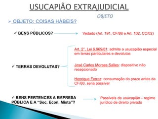 ü BENS PÚBLICOS?
ü TERRAS DEVOLUTAS?
ü BENS PERTENCES A EMPRESA
PÚBLICA E A “Soc. Econ. Mista”?
Ø OBJETO: COISAS HÁBEIS?
Vedado (Art. 191, CF/88 e Art. 102, CC/02)
Art. 2°, Lei 6.969/81: admite a usucapião especial
em terras particulares e devolutas
José Carlos Moraes Salles: dispositivo não
recepcionado
Henrique Ferraz: consumação do prazo antes da
CF/88, seria possível
Passíveis de usucapião - regime
jurídico de direito privado
 