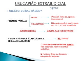 ü BEM DE FAMÍLIA?
ü BENS GRAVADOS COM CLÁUSULA
DE INALIENABILIDADE
Ø OBJETO: COISAS HÁBEIS?
LEGAL
VOLUNTÁRIO Não seria possível, por força do
art. 1.717, CC/02: inalienável
Possível. Torna-se, apenas,
impenhorável
JURISPRUDÊNCIA ADMITE, NÃO FAZ DISTINÇÃO
STJ: admite
q Usucapião extraordinária, apenas.
Não poderá se valer de eventual
justo título
q Herdeiro direto ou donatário,
não poderão requerer
 