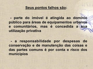 Seus pontos falhos são:
- parte do imóvel é atingida ao domínio
público para áreas de equipamentos urbanos
e comunitários, mas é concedida a sua
utilização privativa
- a responsabilidade por despesas de
conservação e de manutenção das coisas e
das partes comuns é por conta e risco dos
municípios	
  
10	
  
 