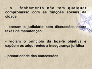 - o fechamento não tem qualquer
compromisso com as funções sociais da
cidade
- oneram o judiciário com discussões sobre
taxas de manutenção
- violam o princípio da boa-fé objetiva e
expõem os adquirentes a insegurança jurídica
- precariedade das concessões
11	
  
 