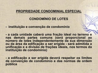 PROPRIEDADE CONDOMINIAL ESPECIAL
CONDOMÍNIO DE LOTES
- instituição e convenção de condomínio
- a cada unidade caberá uma fração ideal no terreno e
nas demais partes comuns (será proporcional ao
número de lotes independentemente da sua dimensão
ou da área da edificação a ser erigida - será admitida a
unificação e a divisão de frações ideais, nos termos da
instituição de condomínio)
- a edificação a ser erigida deverá respeitar os limites
da convenção de condomínio e das normas de ordem
pública
12	
  
 