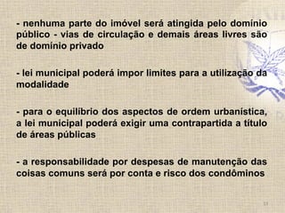 - nenhuma parte do imóvel será atingida pelo domínio
público - vias de circulação e demais áreas livres são
de domínio privado
- lei municipal poderá impor limites para a utilização da
modalidade
- para o equilíbrio dos aspectos de ordem urbanística,
a lei municipal poderá exigir uma contrapartida a título
de áreas públicas
- a responsabilidade por despesas de manutenção das
coisas comuns será por conta e risco dos condôminos
13	
  
 