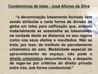 Condomínios de lotes - José Afonso da Silva
“a denominação loteamento fechado vem
sendo atribuída a certa forma de divisão de
gleba em lotes para edificação que, embora
materialmente se assemelhe ao loteamento,
na verdade deste se distancia no seu regime
como nos seus efeitos e resultados. Não se
trata, por isso, de instituto do parcelamento
urbanístico do solo. Modalidade especial de
aproveitamento do espaço, não pode o
direito urbanístico desconhecê-la, a despeito
de reger-se por critérios do direito privado
entre nós, sob forma condominial.”
14	
  
 