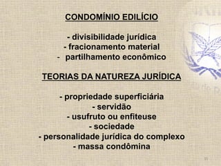 CONDOMÍNIO EDILÍCIO
- divisibilidade jurídica
- fracionamento material
-  partilhamento econômico
TEORIAS DA NATUREZA JURÍDICA
- propriedade superficiária
- servidão
- usufruto ou enfiteuse
- sociedade
- personalidade jurídica do complexo
- massa condômina
15	
  
 
