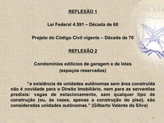 REFLEXÃO 1
Lei Federal 4.591 – Década de 60
Projeto do Código Civil vigente – Década de 70
REFLEXÃO 2
Condomínios edilícios de garagem e de lotes
(espaços reservados)
“a existência de unidades autônomas sem área construída
não é novidade para o Direito Imobiliário, nem para as serventias
prediais: vagas de estacionamento, sem qualquer tipo de
construção (ou, às vezes, apenas a construção do piso), são
consideradas unidades autônomas.” (Gilberto Valente da Silva)
18	
  
 