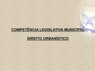 COMPETÊNCIA LEGISLATIVA MUNICIPAL
DIREITO URBANÍSTICO
19	
  
 