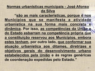 Normas urbanísticas municipais - José Afonso
da Silva
“são as mais características, porque é nos
Municípios que se manifesta a atividade
urbanística na sua forma mais concreta e
dinâmica. Por isso, as competências da União e
do Estado esbarram na competência própria que
a constituição reservou aos Municípios, embora
estes tenham, por outro lado, que conformar sua
atuação urbanística aos ditames, diretrizes e
objetivos gerais do desenvolvimento urbano
estabelecidos pela União e às regras genéricas
de coordenação expedidas pelo Estado.”
20	
  
 