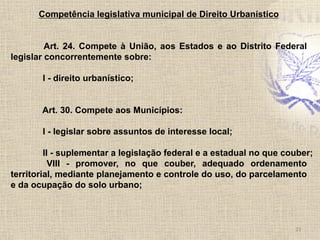 Competência legislativa municipal de Direito Urbanístico
Art. 24. Compete à União, aos Estados e ao Distrito Federal
legislar concorrentemente sobre:
I - direito urbanístico;
Art. 30. Compete aos Municípios:
I - legislar sobre assuntos de interesse local;
II - suplementar a legislação federal e a estadual no que couber;
VIII - promover, no que couber, adequado ordenamento
territorial, mediante planejamento e controle do uso, do parcelamento
e da ocupação do solo urbano;
23	
  
 