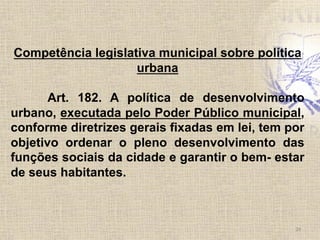 Competência legislativa municipal sobre política
urbana
Art. 182. A política de desenvolvimento
urbano, executada pelo Poder Público municipal,
conforme diretrizes gerais fixadas em lei, tem por
objetivo ordenar o pleno desenvolvimento das
funções sociais da cidade e garantir o bem- estar
de seus habitantes.
24	
  
 