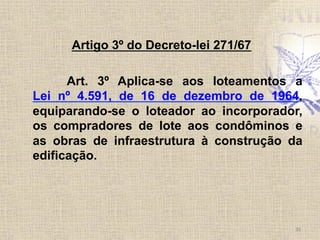 Artigo 3º do Decreto-lei 271/67
Art. 3º Aplica-se aos loteamentos a
Lei nº 4.591, de 16 de dezembro de 1964,
equiparando-se o loteador ao incorporador,
os compradores de lote aos condôminos e
as obras de infraestrutura à construção da
edificação.
26	
  
 