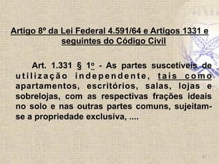 Artigo 8º da Lei Federal 4.591/64 e Artigos 1331 e
seguintes do Código Civil
Art. 1.331 § 1o - As partes suscetíveis de
u t i l i z a ç ã o i n d e p e n d e n t e , t a i s c o m o
apartamentos, escritórios, salas, lojas e
sobrelojas, com as respectivas frações ideais
no solo e nas outras partes comuns, sujeitam-
se a propriedade exclusiva, ....	
  
27	
  
 