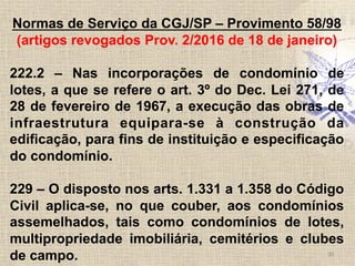 30	
  
Normas de Serviço da CGJ/SP – Provimento 58/98
(artigos revogados Prov. 2/2016 de 18 de janeiro)
222.2 – Nas incorporações de condomínio de
lotes, a que se refere o art. 3º do Dec. Lei 271, de
28 de fevereiro de 1967, a execução das obras de
infraestrutura equipara-se à construção da
edificação, para fins de instituição e especificação
do condomínio.
229 – O disposto nos arts. 1.331 a 1.358 do Código
Civil aplica-se, no que couber, aos condomínios
assemelhados, tais como condomínios de lotes,
multipropriedade imobiliária, cemitérios e clubes
de campo.
 