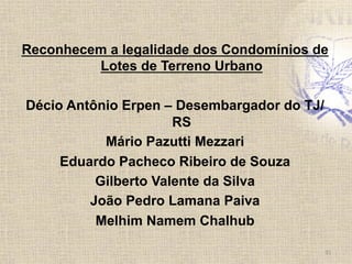 Reconhecem a legalidade dos Condomínios de
Lotes de Terreno Urbano
Décio Antônio Erpen – Desembargador do TJ/
RS
Mário Pazutti Mezzari
Eduardo Pacheco Ribeiro de Souza
Gilberto Valente da Silva
João Pedro Lamana Paiva
Melhim Namem Chalhub	
  
31	
  
 