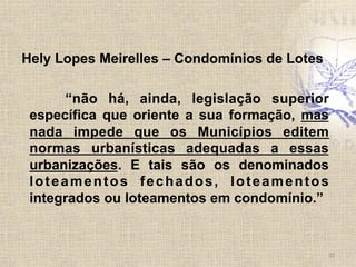 Hely Lopes Meirelles – Condomínios de Lotes
“não há, ainda, legislação superior
específica que oriente a sua formação, mas
nada impede que os Municípios editem
normas urbanísticas adequadas a essas
urbanizações. E tais são os denominados
loteamentos fechados, loteamentos
integrados ou loteamentos em condomínio.”
32	
  
 