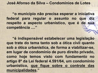 José Afonso da Silva – Condomínios de Lotes
“o município não precisa esperar a iniciativa
federal para regular o assunto no que diz
respeito a aspecto urbanístico, que é de sua
competência ....”
“é indispensável estabelecer uma legislação
que trate do tema tanto sob a ótica civil quanto
sob a ótica urbanística, de forma a viabilizar-se,
em lugar de condomínio de puro direito privado,
como hoje temos visto com fundamento no
artigo 8º da Lei federal 4.591/64, um condomínio
urbanístico, que fique sobre o controle das
municipalidades.” 33	
  
 