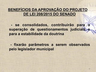 BENEFÍCIOS DA APROVAÇÃO DO PROJETO
DE LEI 208/2015 DO SENADO
- se consolidados, contribuirão para a
superação de questionamentos judiciais e
para a estabilidade da doutrina
- fixarão parâmetros a serem observados
pelo legislador municipal
35	
  
 