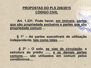 PROPOSTAS DO PLS 208/2015
CÓDIGO CIVIL
Art. 1.331. Pode haver, em imóveis, partes
que são propriedade exclusiva e partes que são
propriedade comum ...
§ 1º – As partes suscetíveis de utilização
independente, tais como lotes, .....
§ 2º – O solo, as vias de circulação, a
estrutura do prédio ...... e as demais partes
comuns..... são utilizados em comum pelos
condôminos....
36	
  
 