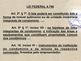 37	
  
LEI FEDERAL 6.766
Art. 2º, § 7º. O lote poderá ser constituído sob a
forma de imóvel autônomo ou de unidade imobiliária
integrante de condomínio, .....
Art. 9º § 1º, inciso VII - na hipótese de lotes
integrantes de condomínio, a indicação das áreas e
equipamentos que constituem propriedade comum
dos condôminos ....
Art. 18, inciso VI – instrumentos de instituição
do condomínio e da minuta da respectiva
convenção, firmados pelo empreendedor.	
  
 
